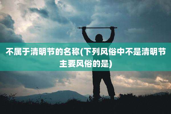 不属于清明节的名称(下列风俗中不是清明节主要风俗的是)