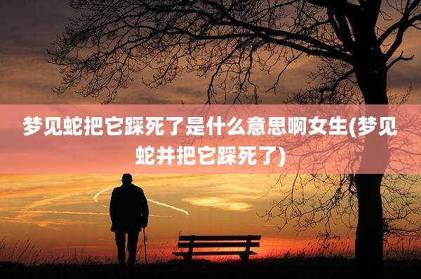 梦见蛇把它踩死了是什么意思啊女生(梦见蛇并把它踩死了)