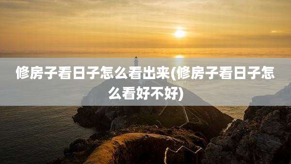 修房子看日子怎么看出来(修房子看日子怎么看好不好)