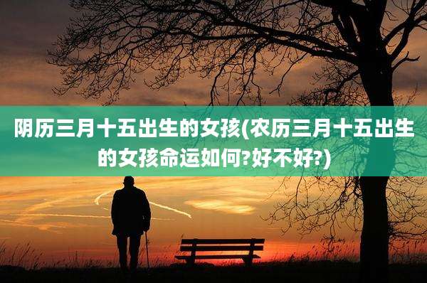 阴历三月十五出生的女孩(农历三月十五出生的女孩命运如何?好不好?)