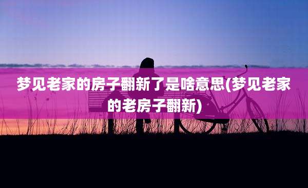 梦见老家的房子翻新了是啥意思(梦见老家的老房子翻新)