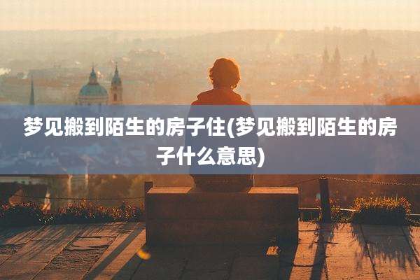梦见搬到陌生的房子住(梦见搬到陌生的房子什么意思)