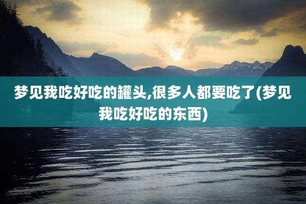 梦见我吃好吃的罐头,很多人都要吃了(梦见我吃好吃的东西)