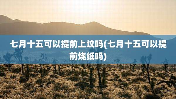 七月十五可以提前上坟吗(七月十五可以提前烧纸吗)