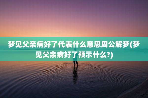 梦见父亲病好了代表什么意思周公解梦(梦见父亲病好了预示什么?)