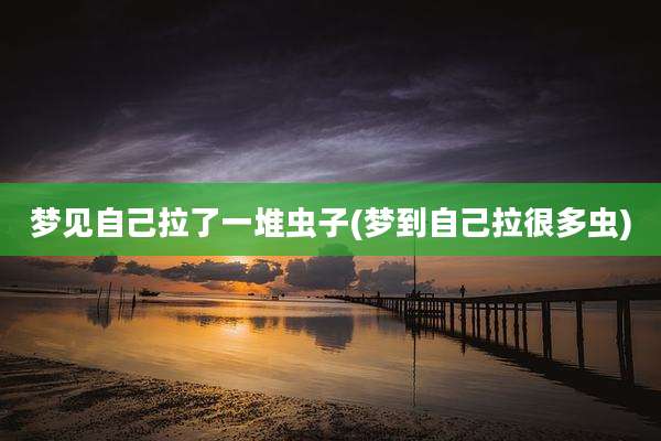梦见自己拉了一堆虫子(梦到自己拉很多虫)