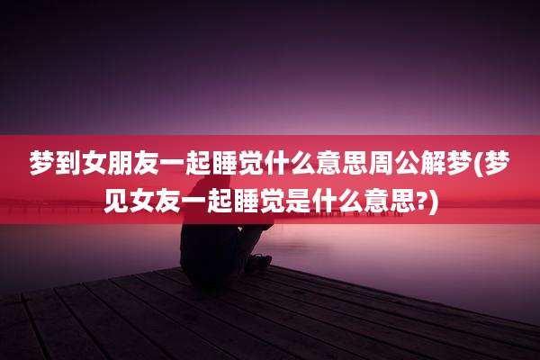 梦到女朋友一起睡觉什么意思周公解梦(梦见女友一起睡觉是什么意思?)
