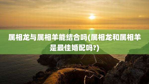 属相龙与属相羊能结合吗(属相龙和属相羊是最佳婚配吗?)