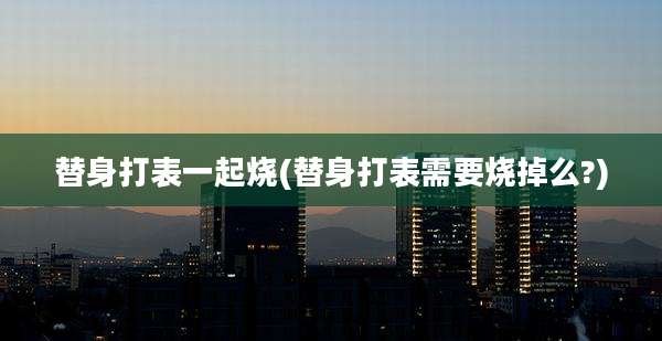 替身打表一起烧(替身打表需要烧掉么?)