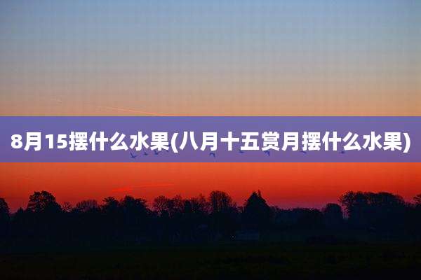 8月15摆什么水果(八月十五赏月摆什么水果)