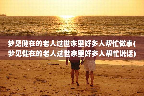 梦见健在的老人过世家里好多人帮忙做事(梦见健在的老人过世家里好多人帮忙说话)