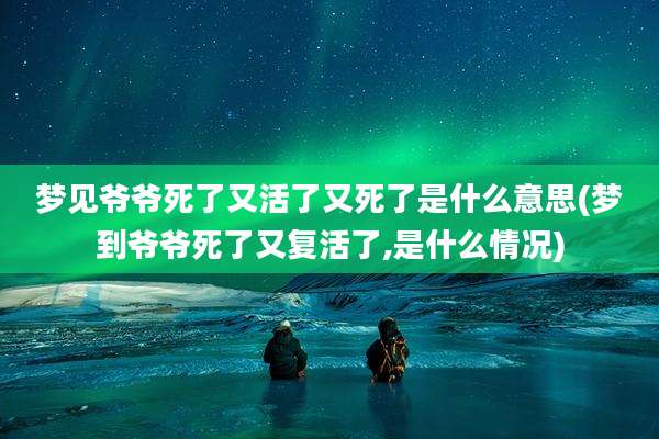 梦见爷爷死了又活了又死了是什么意思(梦到爷爷死了又复活了,是什么情况)