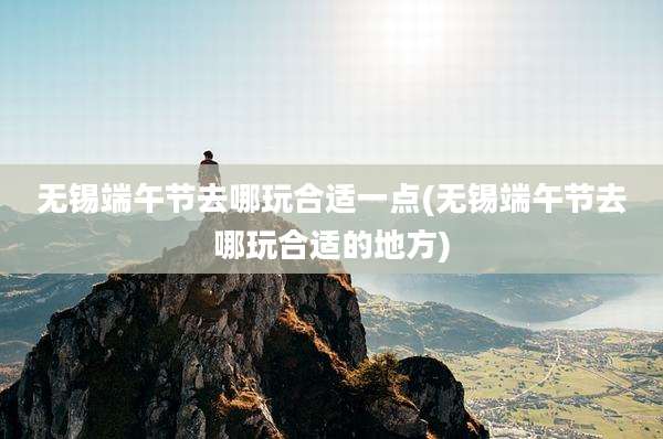 无锡端午节去哪玩合适一点(无锡端午节去哪玩合适的地方)