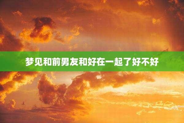 梦见和前男友和好在一起了好不好