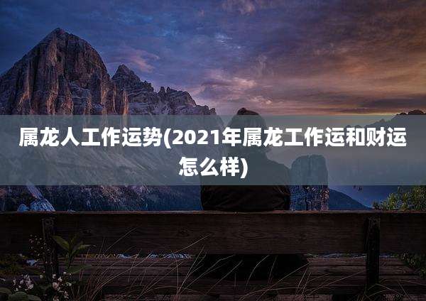 属龙人工作运势(2021年属龙工作运和财运怎么样)
