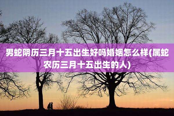 男蛇阴历三月十五出生好吗婚姻怎么样(属蛇农历三月十五出生的人)