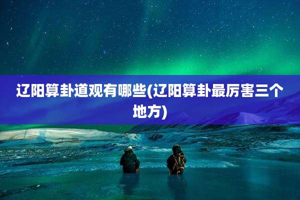 辽阳算卦道观有哪些(辽阳算卦最厉害三个地方)