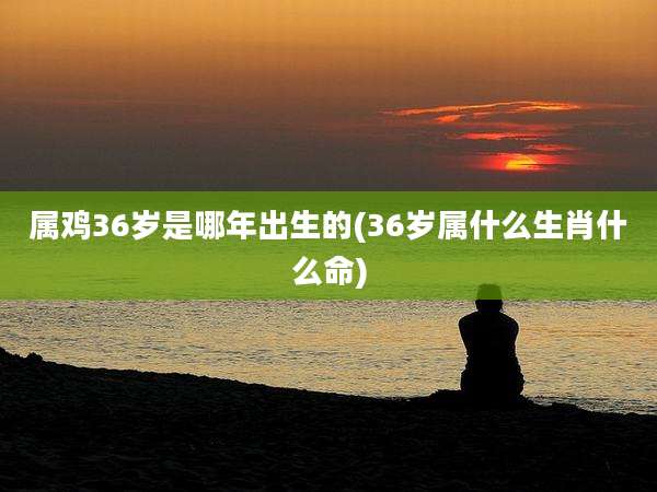 属鸡36岁是哪年出生的(36岁属什么生肖什么命)