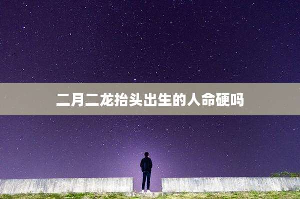 二月二龙抬头出生的人命硬吗