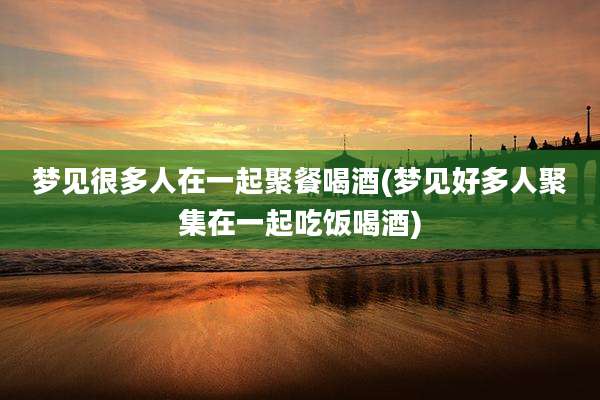 梦见很多人在一起聚餐喝酒(梦见好多人聚集在一起吃饭喝酒)