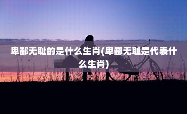 卑鄙***的是什么生肖(卑鄙***是代表什么生肖)
