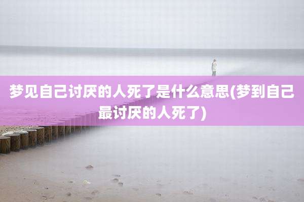 梦见自己讨厌的人死了是什么意思(梦到自己最讨厌的人死了)