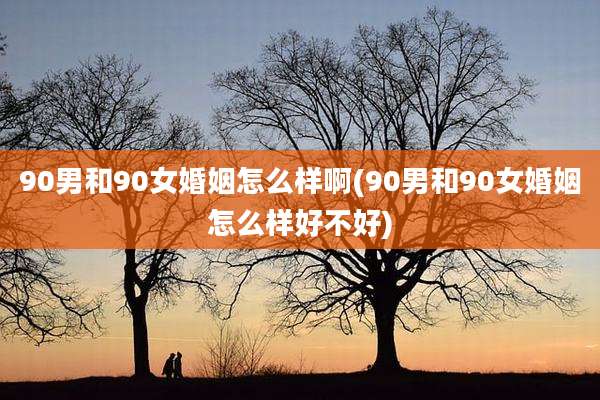 90男和90女婚姻怎么样啊(90男和90女婚姻怎么样好不好)