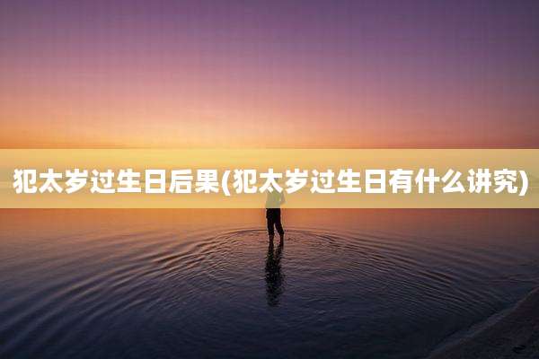 犯太岁过生日后果(犯太岁过生日有什么讲究)