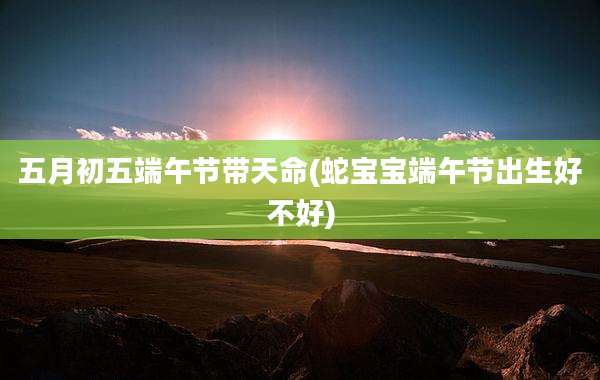 五月初五端午节带天命(蛇宝宝端午节出生好不好)