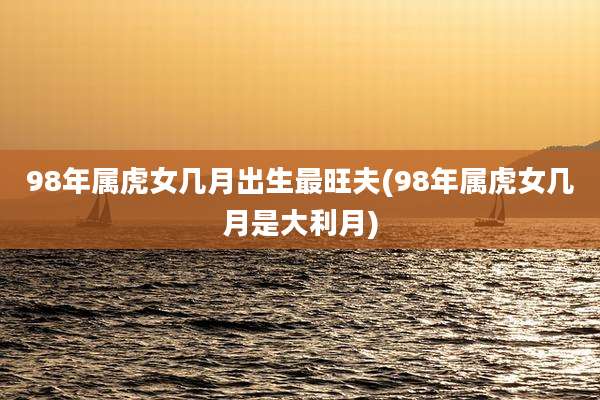98年属虎女几月出生最旺夫(98年属虎女几月是大利月)