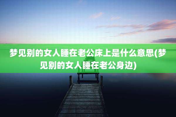 梦见别的女人睡在老公床上是什么意思(梦见别的女人睡在老公身边)