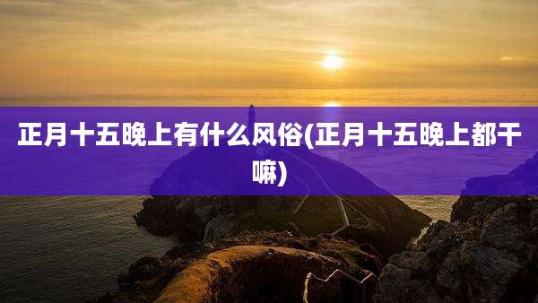 正月十五晚上有什么风俗(正月十五晚上都干嘛)