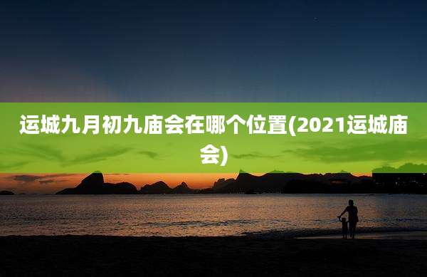 运城九月初九庙会在哪个位置(2021运城庙会)