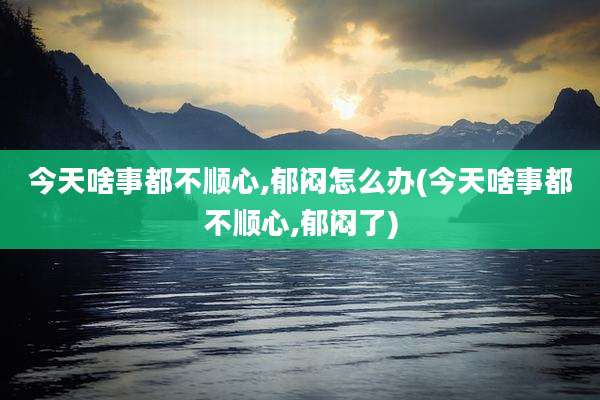 今天啥事都不顺心,郁闷怎么办(今天啥事都不顺心,郁闷了)