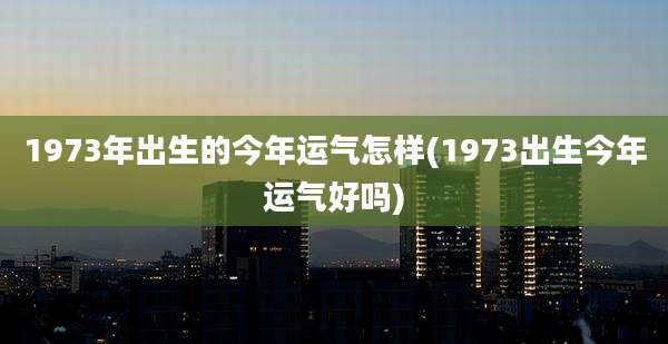 1973年出生的今年运气怎样(1973出生今年运气好吗)