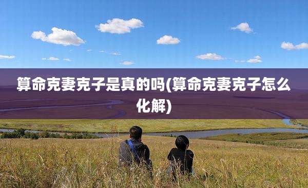 算命克妻克子是真的吗(算命克妻克子怎么化解)