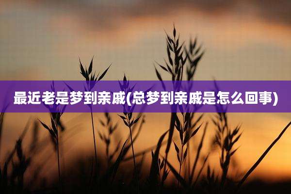 最近老是梦到亲戚(总梦到亲戚是怎么回事)