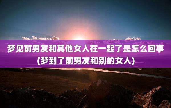 梦见前男友和其他女人在一起了是怎么回事(梦到了前男友和别的女人)