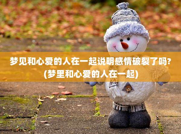 梦见和心爱的人在一起说明感情破裂了吗?(梦里和心爱的人在一起)