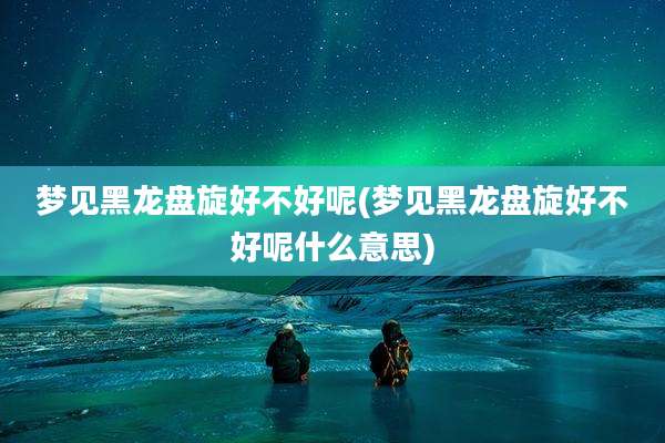 梦见黑龙盘旋好不好呢(梦见黑龙盘旋好不好呢什么意思)