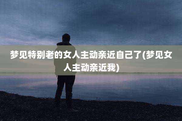 梦见特别老的女人主动亲近自己了(梦见女人主动亲近我)