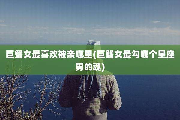 巨蟹女最喜欢被亲哪里(巨蟹女最勾哪个星座男的魂)