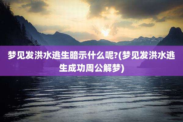 梦见发洪水逃生暗示什么呢?(梦见发洪水逃生成功周公解梦)