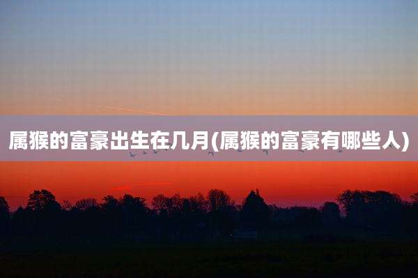 属猴的富豪出生在几月(属猴的富豪有哪些人)