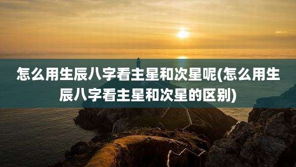 怎么用生辰八字看主星和次星呢(怎么用生辰八字看主星和次星的区别)