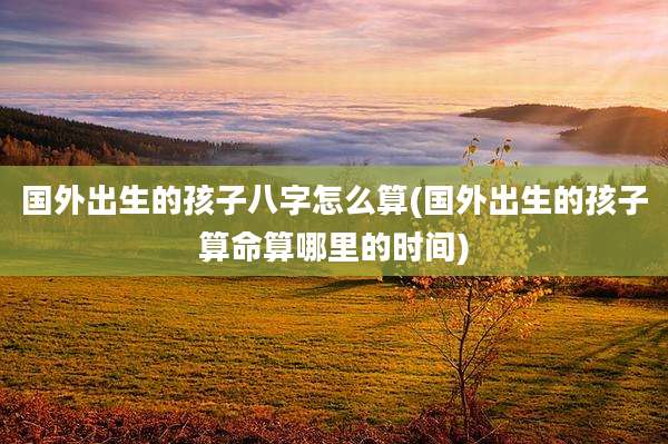 国外出生的孩子八字怎么算(国外出生的孩子算命算哪里的时间)