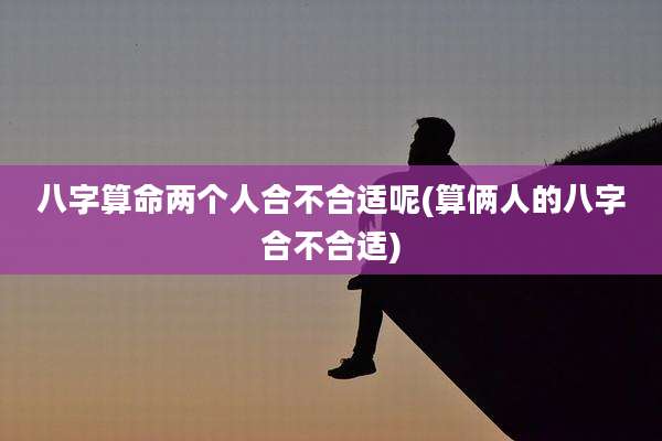 八字算命两个人合不合适呢(算俩人的八字合不合适)