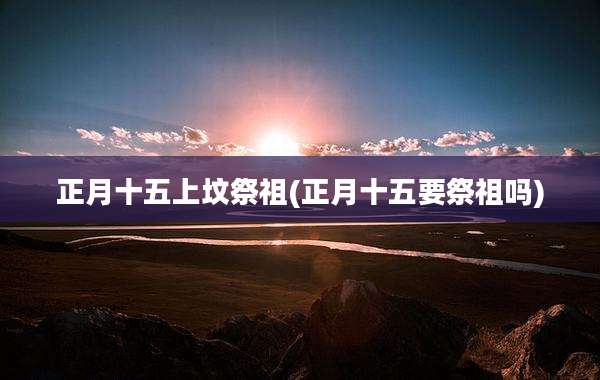 正月十五上坟祭祖(正月十五要祭祖吗)