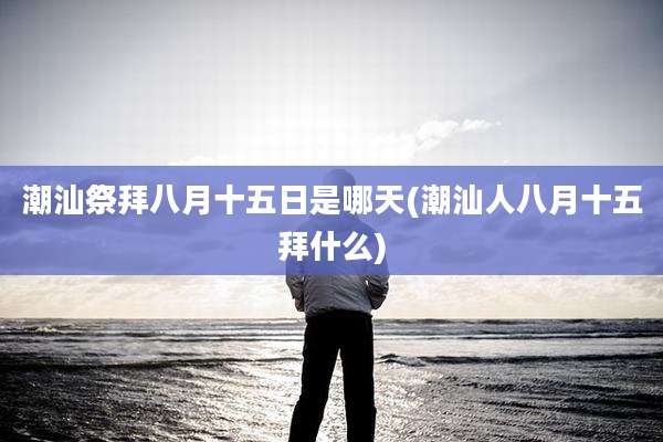 潮汕祭拜八月十五日是哪天(潮汕人八月十五拜什么)