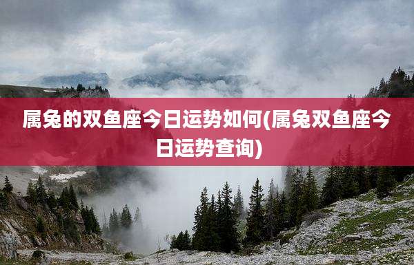 属兔的双鱼座今日运势如何(属兔双鱼座今日运势查询)